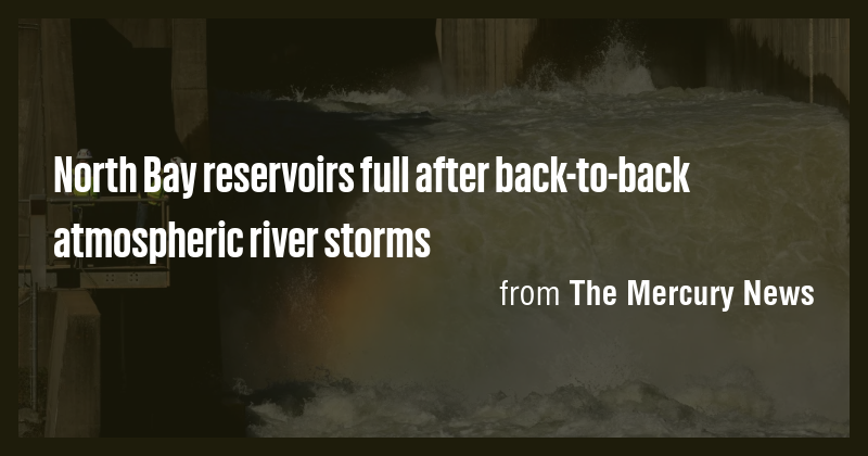 North Bay reservoirs full after back-to-back atmospheric river storms ...