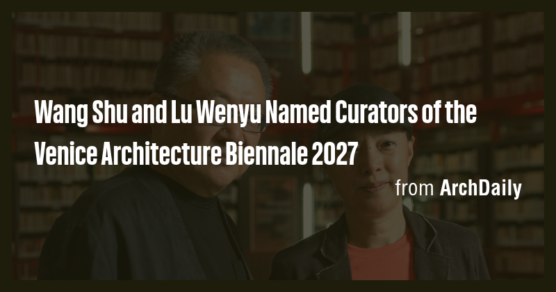 Wang Shu and Lu Wenyu Named Curators of the Venice Architecture ...