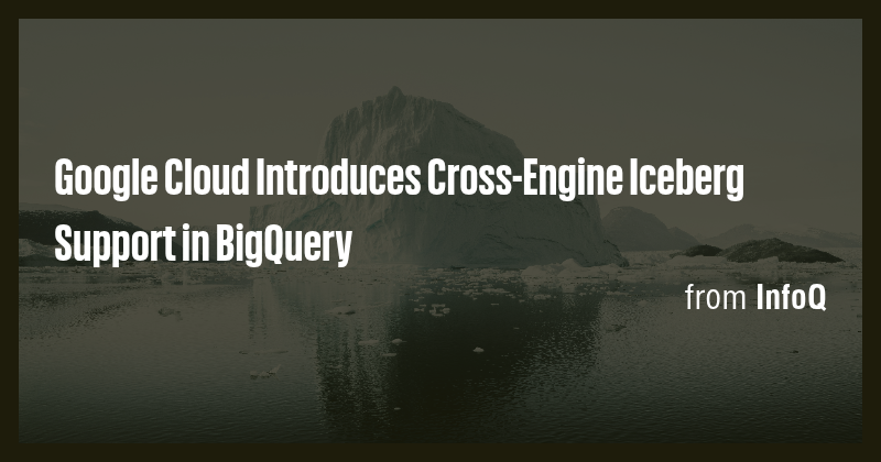 Google Cloud Introduces Cross-Engine Iceberg Support in BigQuery - Briefly
