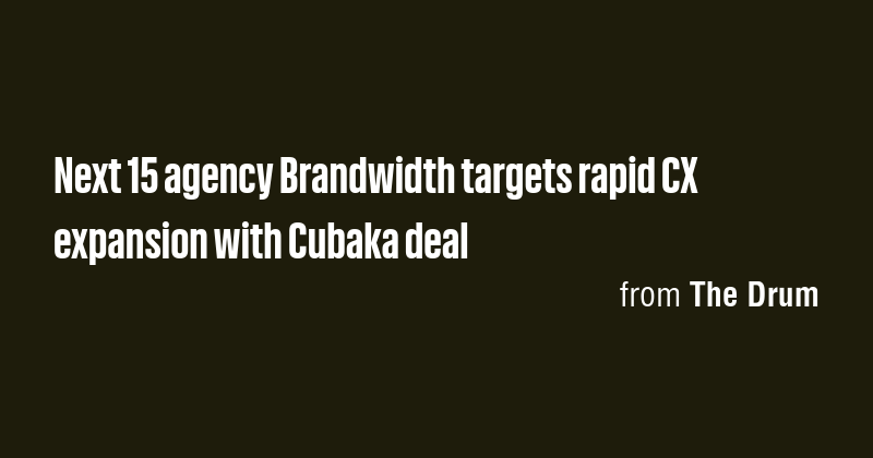 Next 15 agency Brandwidth targets rapid CX expansion with Cubaka deal ...