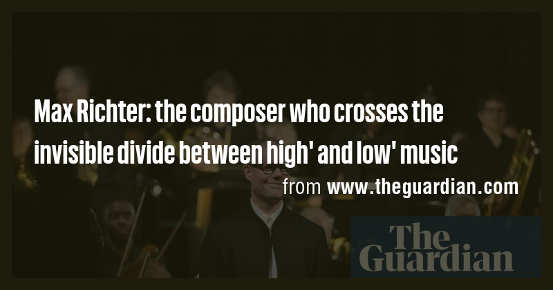 Max Richter: the composer who crosses the invisible divide between high ...