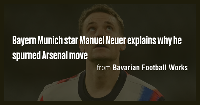 Bayern Munich star Manuel Neuer explains why he spurned Arsenal move ...