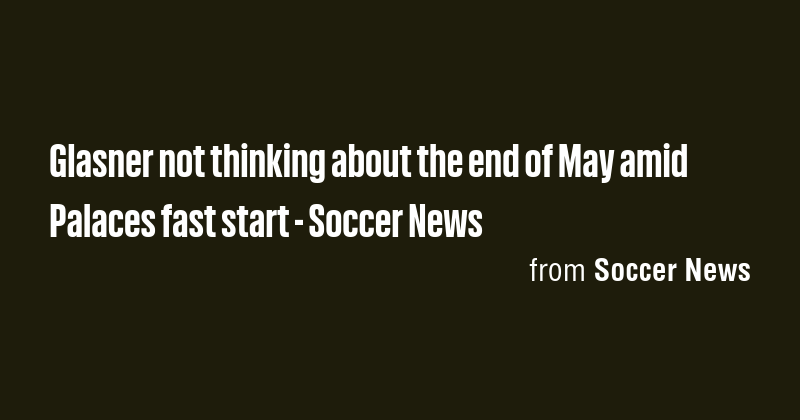 Glasner not thinking about the end of May amid Palaces fast start ...