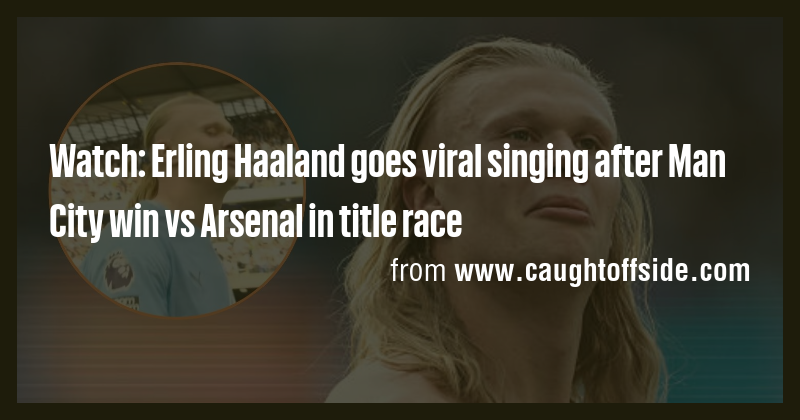 Watch: Erling Haaland goes viral singing after Man City win vs Arsenal