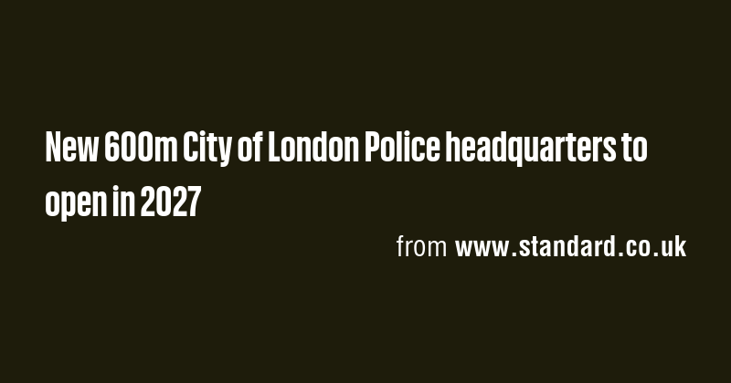 New 600m City of London Police headquarters to open in 2027 - Briefly
